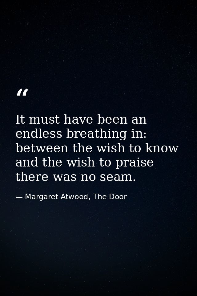 It must have been an endless breathing in: between the wish to know and the wish to praise there was no seam. — Margaret Atwood, The Door