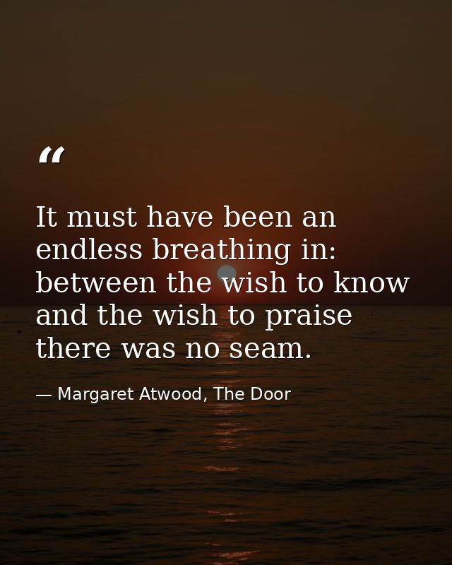 It must have been an endless breathing in: between the wish to know and the wish to praise there was no seam. — Margaret Atwood, The Door