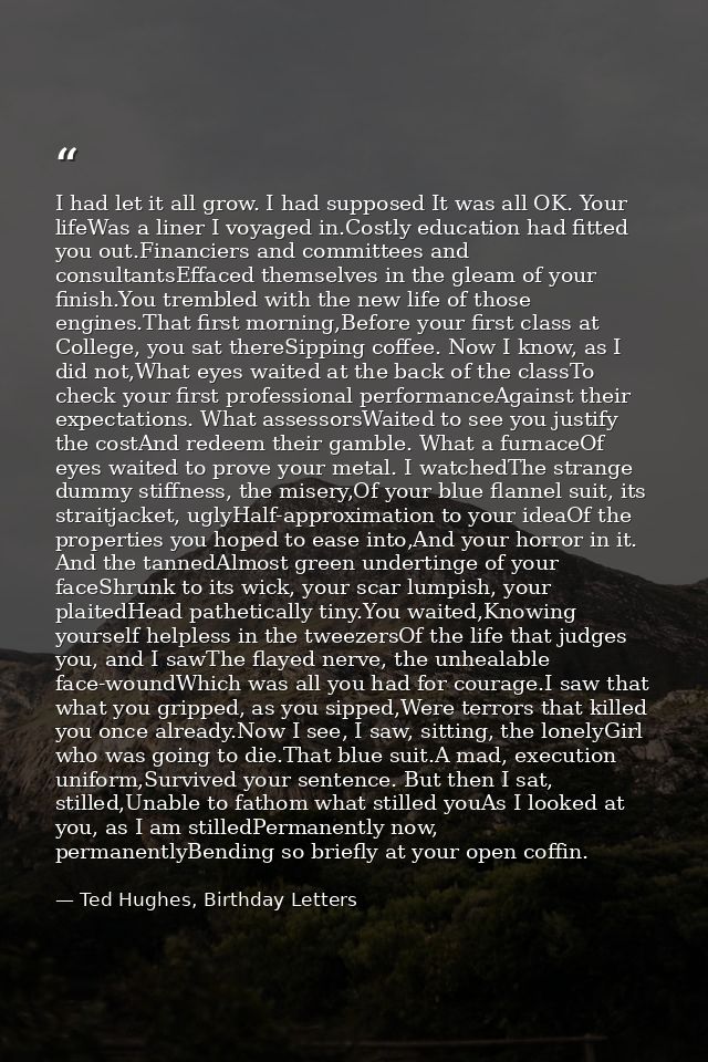 I had let it all grow. I had supposed It was all OK. Your lifeWas a liner I voyaged in.Costly education had fitted you o — Ted Hughes, Birthday Letters