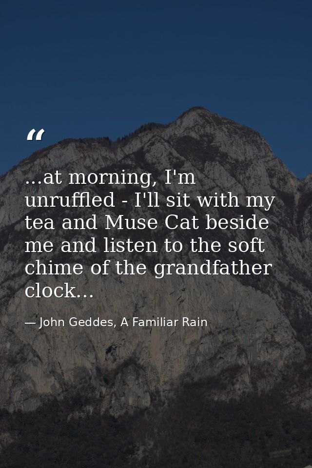 ...at morning, I'm unruffled - I'll sit with my tea and Muse Cat beside me and listen to the soft chime of the grandfath — John Geddes, A Familiar Rain
