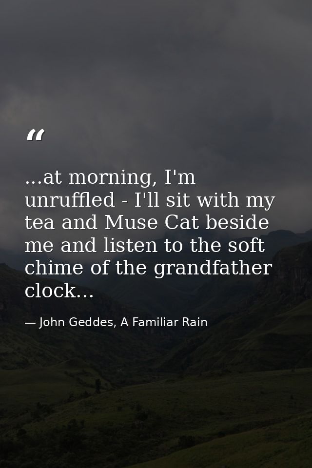 ...at morning, I'm unruffled - I'll sit with my tea and Muse Cat beside me and listen to the soft chime of the grandfath — John Geddes, A Familiar Rain
