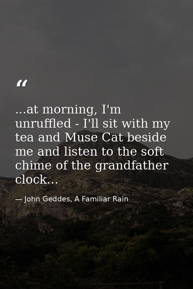 ...at morning, I'm unruffled - I'll sit with my tea and Muse Cat beside me and listen to the soft chime of the grandfath — John Geddes, A Familiar Rain