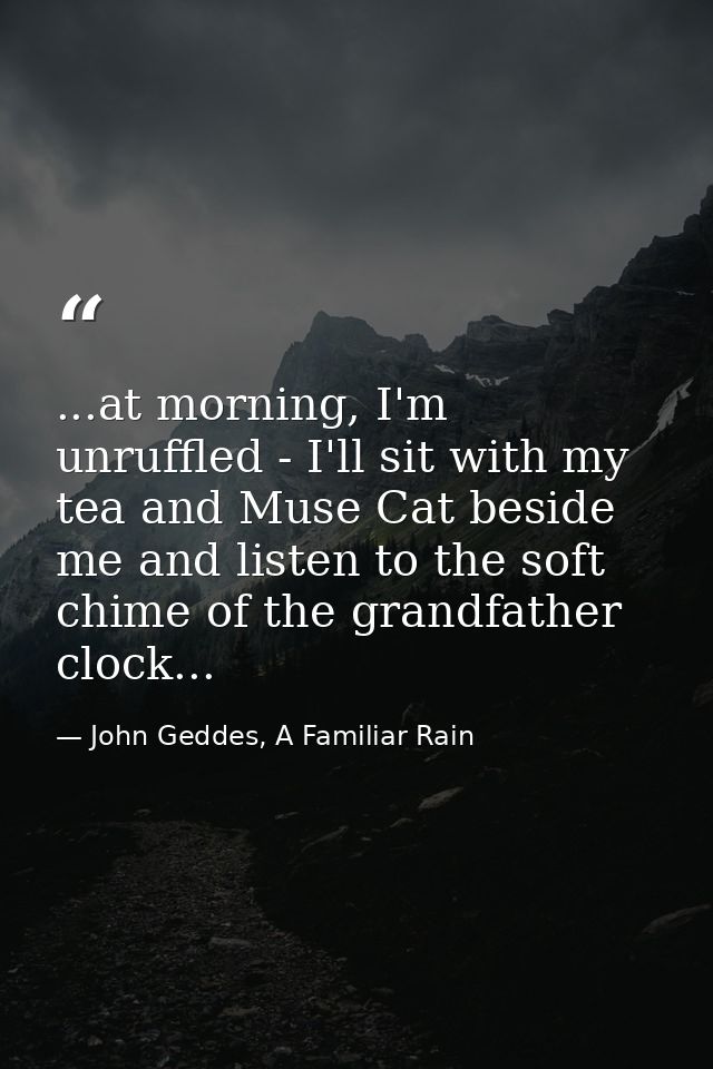 ...at morning, I'm unruffled - I'll sit with my tea and Muse Cat beside me and listen to the soft chime of the grandfath — John Geddes, A Familiar Rain