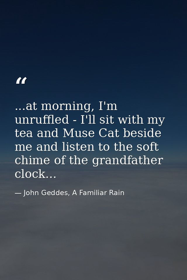 ...at morning, I'm unruffled - I'll sit with my tea and Muse Cat beside me and listen to the soft chime of the grandfath — John Geddes, A Familiar Rain