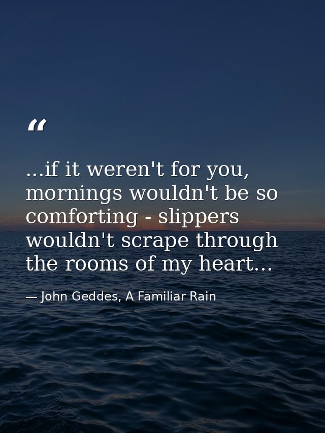 ...if it weren't for you, mornings wouldn't be so comforting - slippers wouldn't scrape through the rooms of my heart... — John Geddes, A Familiar Rain