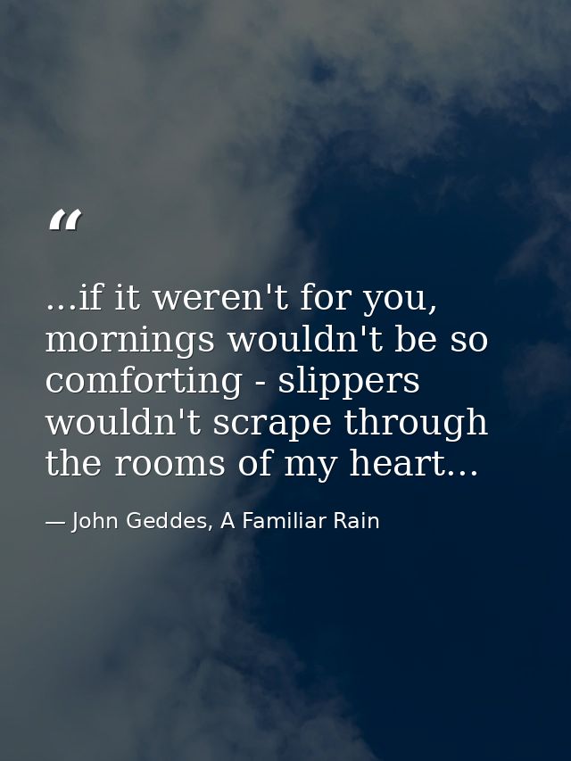 ...if it weren't for you, mornings wouldn't be so comforting - slippers wouldn't scrape through the rooms of my heart... — John Geddes, A Familiar Rain