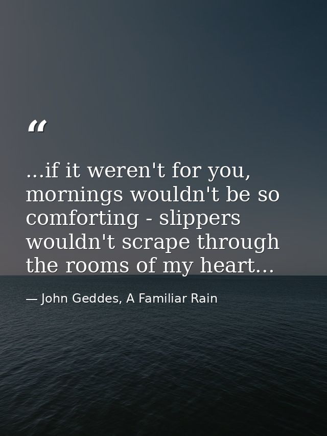 ...if it weren't for you, mornings wouldn't be so comforting - slippers wouldn't scrape through the rooms of my heart... — John Geddes, A Familiar Rain