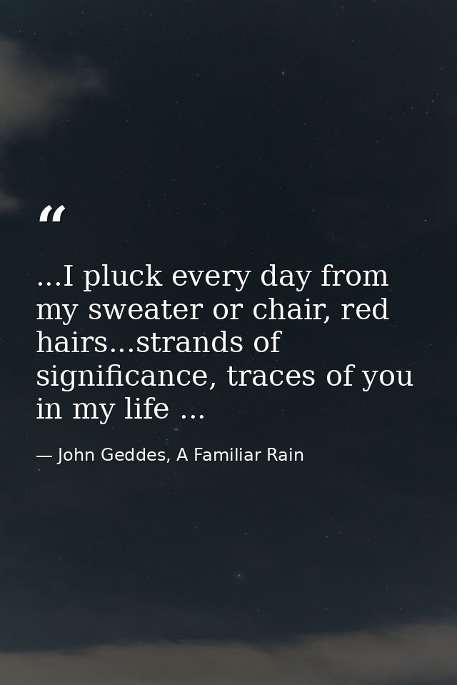 ...I pluck every day from my sweater or chair, red hairs...strands of significance, traces of you in my life ... — John Geddes, A Familiar Rain