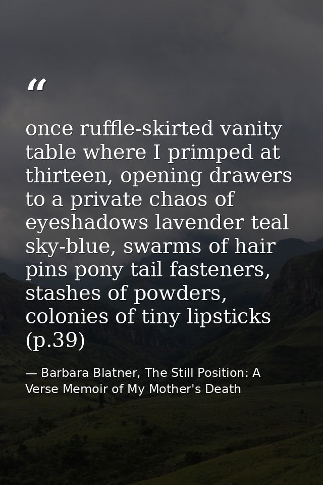 once ruffle-skirted vanity table where I primped at thirteen, opening drawers to a private chaos of eyeshadows lavender  — Barbara Blatner, The Still Position: A Verse Memoir of My Mother's Death