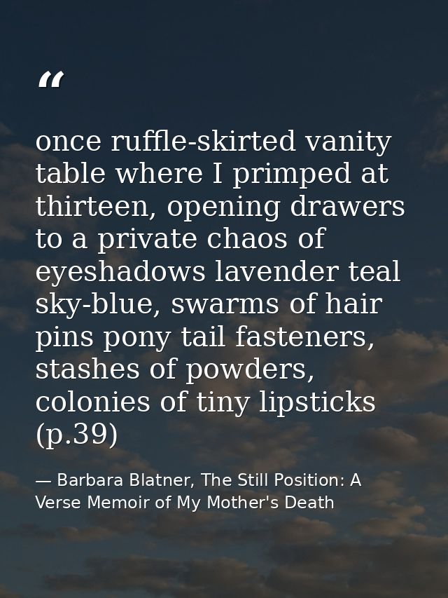 once ruffle-skirted vanity table where I primped at thirteen, opening drawers to a private chaos of eyeshadows lavender  — Barbara Blatner, The Still Position: A Verse Memoir of My Mother's Death