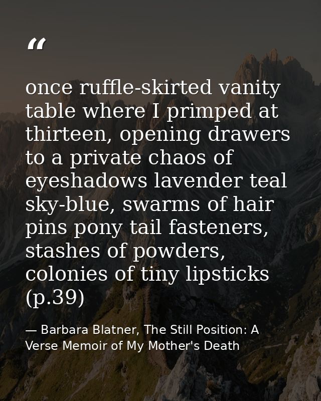 once ruffle-skirted vanity table where I primped at thirteen, opening drawers to a private chaos of eyeshadows lavender  — Barbara Blatner, The Still Position: A Verse Memoir of My Mother's Death