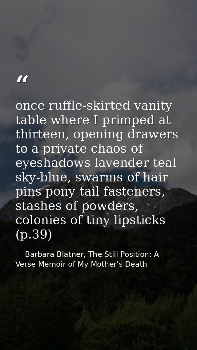 once ruffle-skirted vanity table where I primped at thirteen, opening drawers to a private chaos of eyeshadows lavender  — Barbara Blatner, The Still Position: A Verse Memoir of My Mother's Death