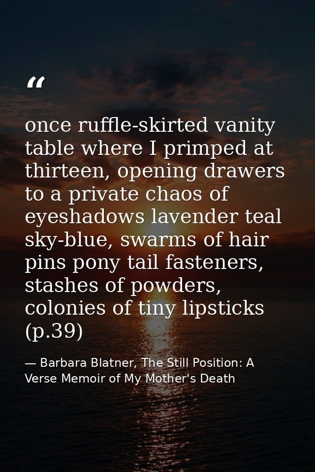 once ruffle-skirted vanity table where I primped at thirteen, opening drawers to a private chaos of eyeshadows lavender  — Barbara Blatner, The Still Position: A Verse Memoir of My Mother's Death