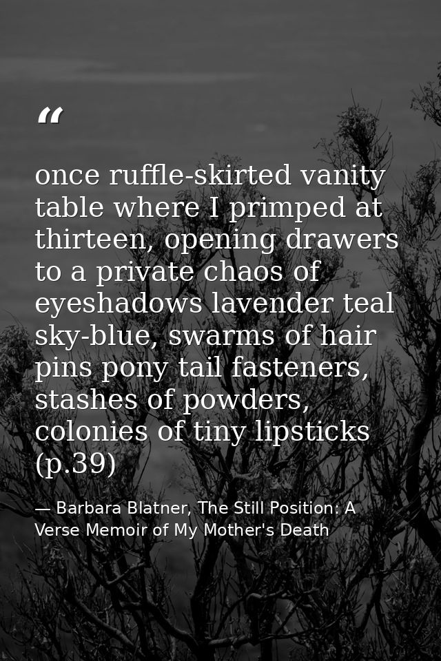 once ruffle-skirted vanity table where I primped at thirteen, opening drawers to a private chaos of eyeshadows lavender  — Barbara Blatner, The Still Position: A Verse Memoir of My Mother's Death
