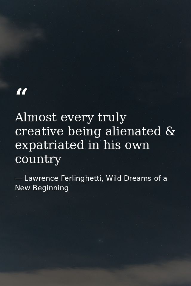Almost every truly creative being alienated & expatriated in his own country — Lawrence Ferlinghetti, Wild Dreams of a New Beginning