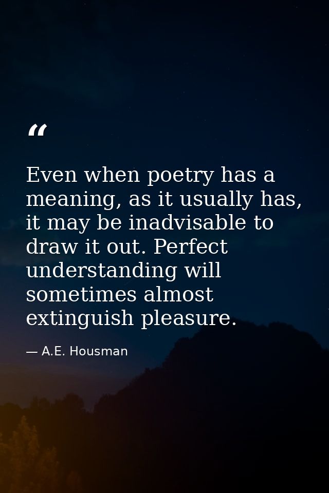 Even when poetry has a meaning, as it usually has, it may be inadvisable to draw it out. Perfect understanding will some — A.E. Housman
