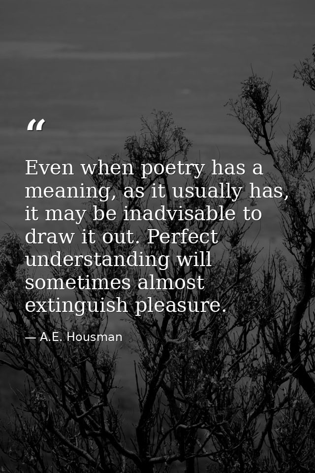 Even when poetry has a meaning, as it usually has, it may be inadvisable to draw it out. Perfect understanding will some — A.E. Housman