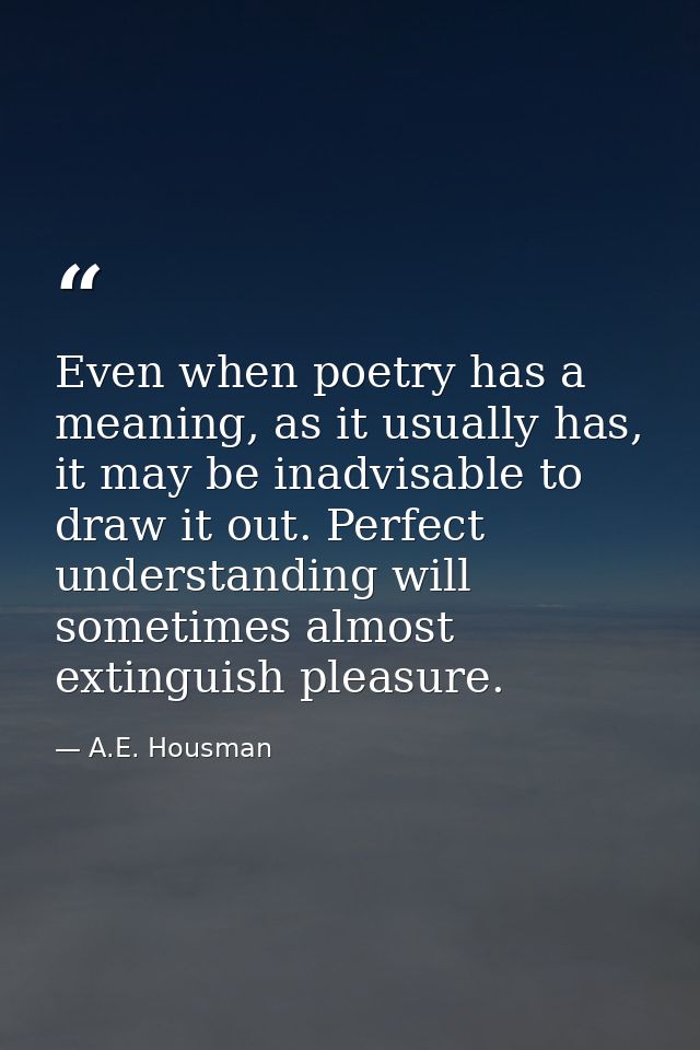 Even when poetry has a meaning, as it usually has, it may be inadvisable to draw it out. Perfect understanding will some — A.E. Housman