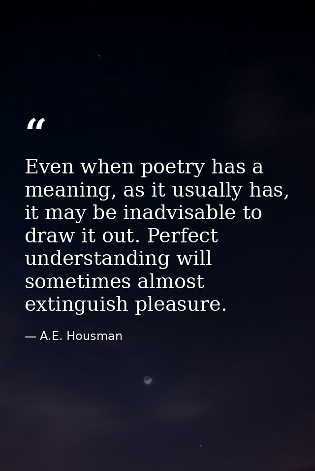 Even when poetry has a meaning, as it usually has, it may be inadvisable to draw it out. Perfect understanding will some — A.E. Housman