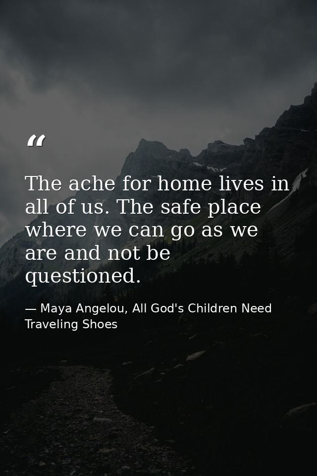 The ache for home lives in all of us. The safe place where we can go as we are and not be questioned. — Maya Angelou, All God's Children Need Traveling Shoes