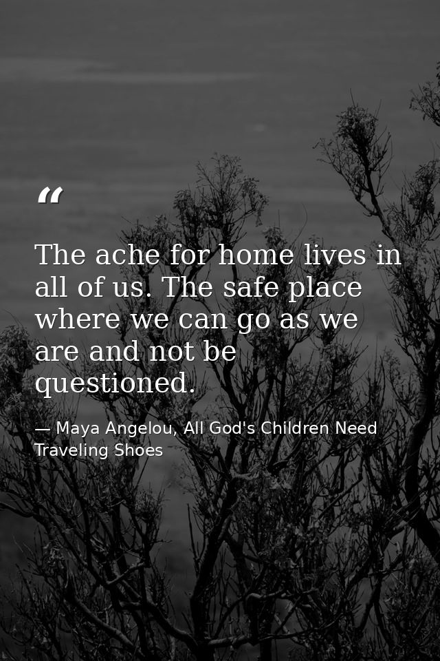 The ache for home lives in all of us. The safe place where we can go as we are and not be questioned. — Maya Angelou, All God's Children Need Traveling Shoes
