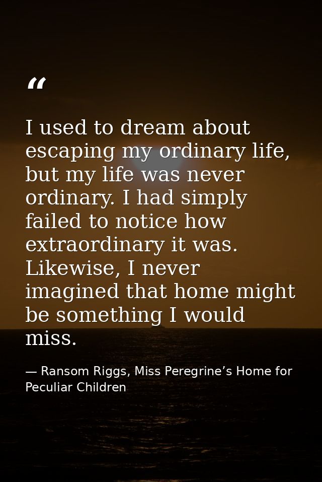 I used to dream about escaping my ordinary life, but my life was never ordinary. I had simply failed to notice how extra — Ransom Riggs, Miss Peregrine’s Home for Peculiar Children