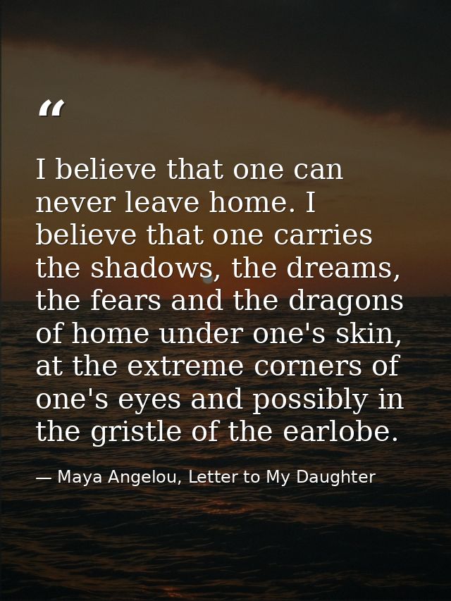 I believe that one can never leave home. I believe that one carries the shadows, the dreams, the fears and the dragons o — Maya Angelou, Letter to My Daughter
