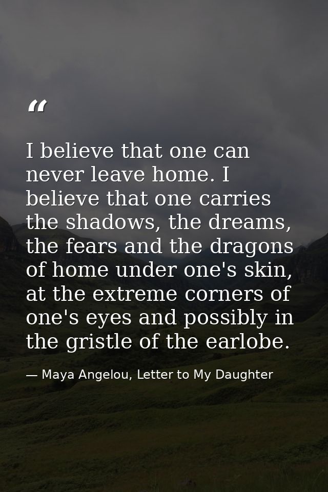 I believe that one can never leave home. I believe that one carries the shadows, the dreams, the fears and the dragons o — Maya Angelou, Letter to My Daughter