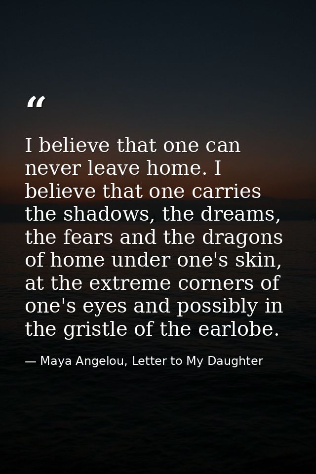 I believe that one can never leave home. I believe that one carries the shadows, the dreams, the fears and the dragons o — Maya Angelou, Letter to My Daughter