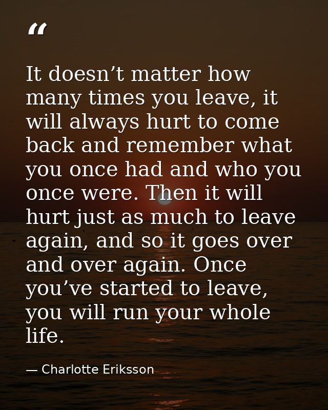 It doesn’t matter how many times you leave, it will always hurt to come back and remember what you once had and who you  — Charlotte Eriksson