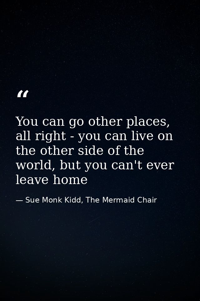 You can go other places, all right - you can live on the other side of the world, but you can't ever leave home — Sue Monk Kidd, The Mermaid Chair