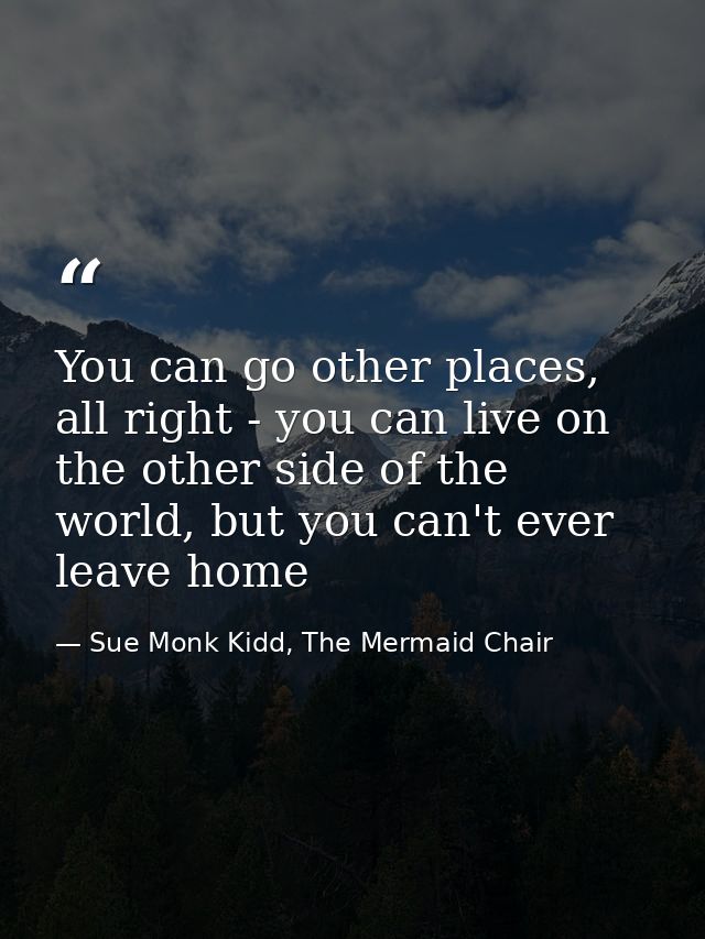 You can go other places, all right - you can live on the other side of the world, but you can't ever leave home — Sue Monk Kidd, The Mermaid Chair