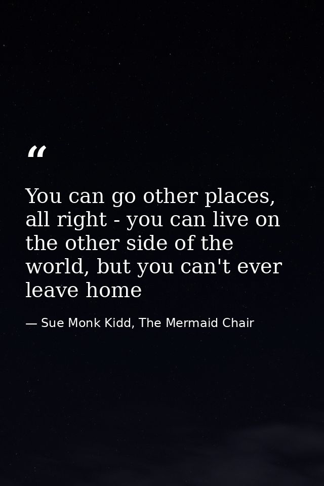 You can go other places, all right - you can live on the other side of the world, but you can't ever leave home — Sue Monk Kidd, The Mermaid Chair