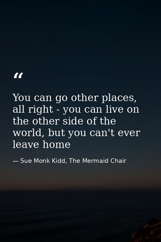 You can go other places, all right - you can live on the other side of the world, but you can't ever leave home — Sue Monk Kidd, The Mermaid Chair