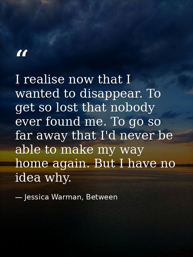 I realise now that I wanted to disappear. To get so lost that nobody ever found me. To go so far away that I'd never be  — Jessica Warman, Between
