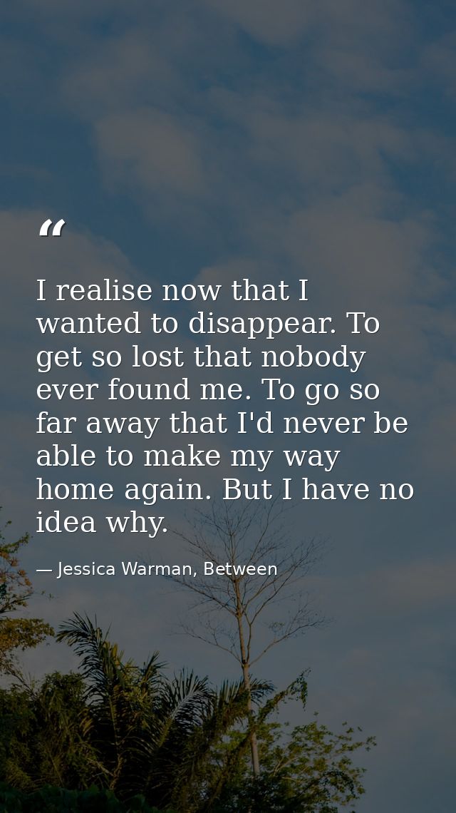 I realise now that I wanted to disappear. To get so lost that nobody ever found me. To go so far away that I'd never be  — Jessica Warman, Between