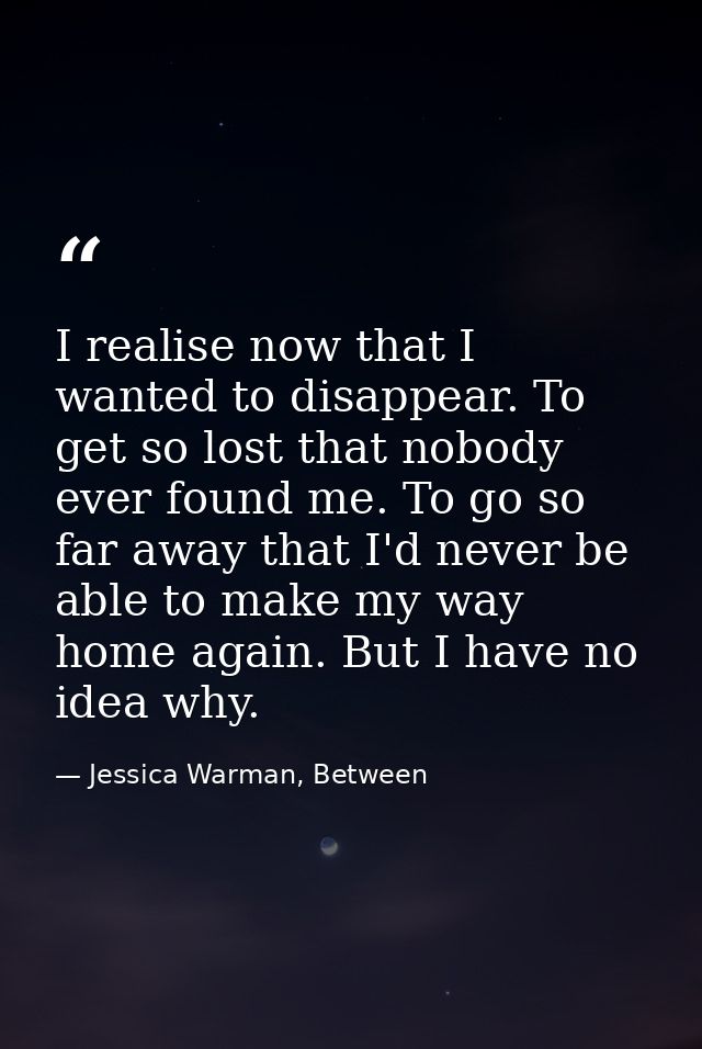 I realise now that I wanted to disappear. To get so lost that nobody ever found me. To go so far away that I'd never be  — Jessica Warman, Between