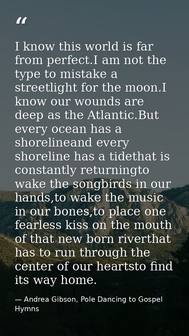 I know this world is far from perfect.I am not the type to mistake a streetlight for the moon.I know our wounds are deep — Andrea Gibson, Pole Dancing to Gospel Hymns