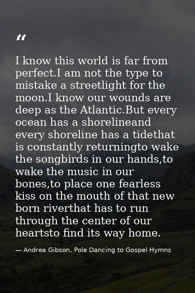 I know this world is far from perfect.I am not the type to mistake a streetlight for the moon.I know our wounds are deep — Andrea Gibson, Pole Dancing to Gospel Hymns