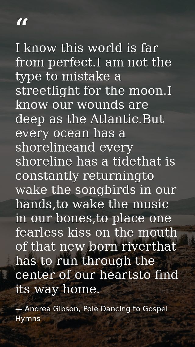 I know this world is far from perfect.I am not the type to mistake a streetlight for the moon.I know our wounds are deep — Andrea Gibson, Pole Dancing to Gospel Hymns
