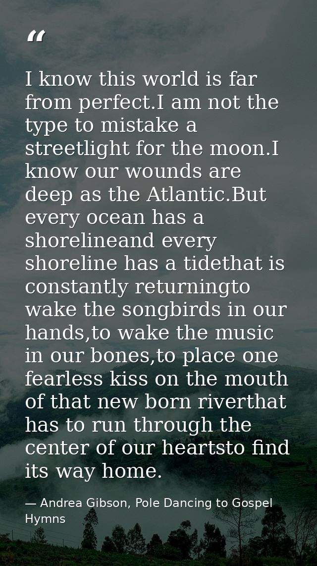I know this world is far from perfect.I am not the type to mistake a streetlight for the moon.I know our wounds are deep — Andrea Gibson, Pole Dancing to Gospel Hymns