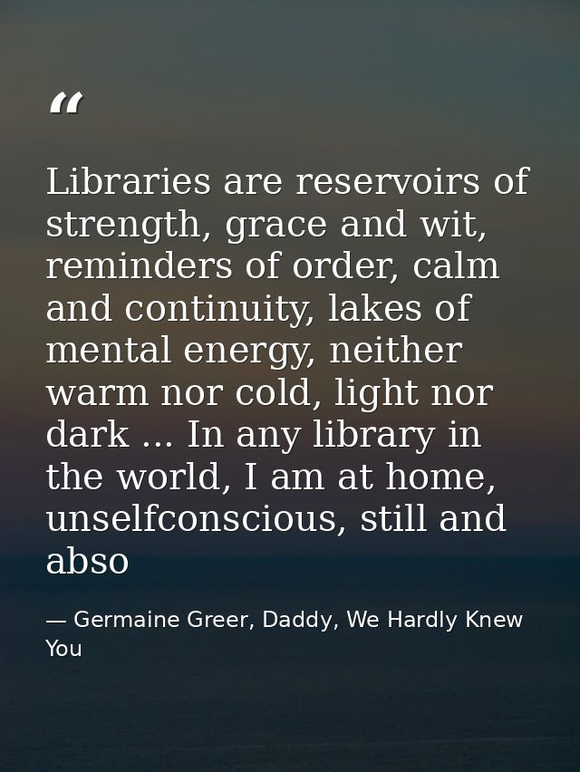 Libraries are reservoirs of strength, grace and wit, reminders of order, calm and continuity, lakes of mental energy, ne — Germaine Greer, Daddy, We Hardly Knew You
