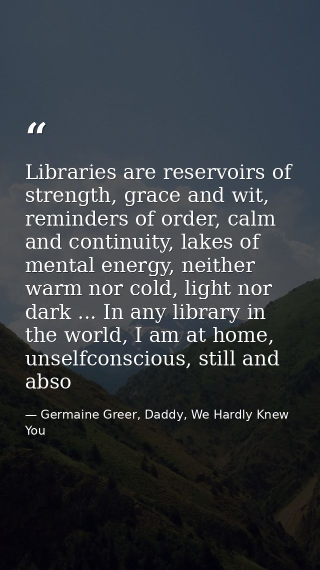 Libraries are reservoirs of strength, grace and wit, reminders of order, calm and continuity, lakes of mental energy, ne — Germaine Greer, Daddy, We Hardly Knew You