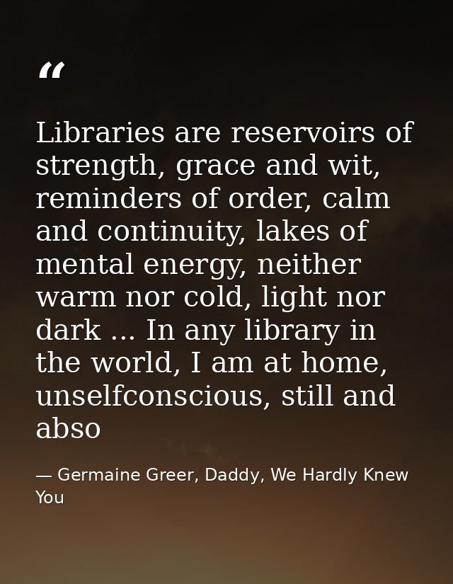 Libraries are reservoirs of strength, grace and wit, reminders of order, calm and continuity, lakes of mental energy, ne — Germaine Greer, Daddy, We Hardly Knew You