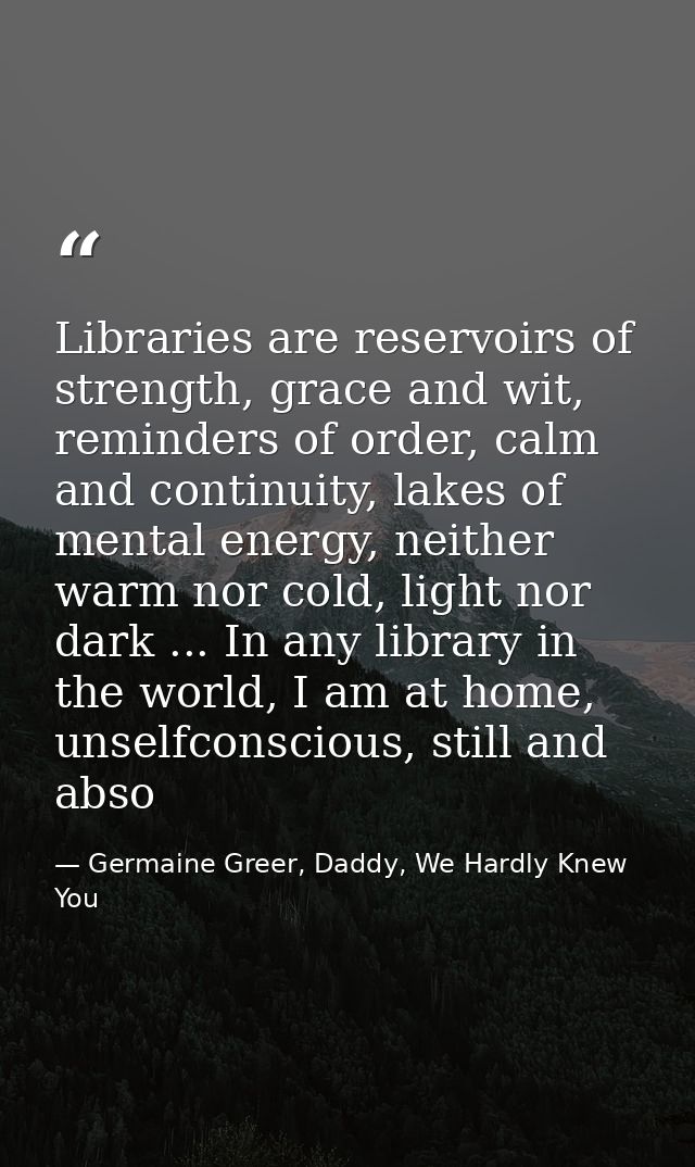 Libraries are reservoirs of strength, grace and wit, reminders of order, calm and continuity, lakes of mental energy, ne — Germaine Greer, Daddy, We Hardly Knew You