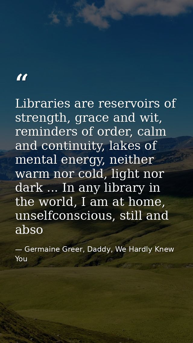 Libraries are reservoirs of strength, grace and wit, reminders of order, calm and continuity, lakes of mental energy, ne — Germaine Greer, Daddy, We Hardly Knew You