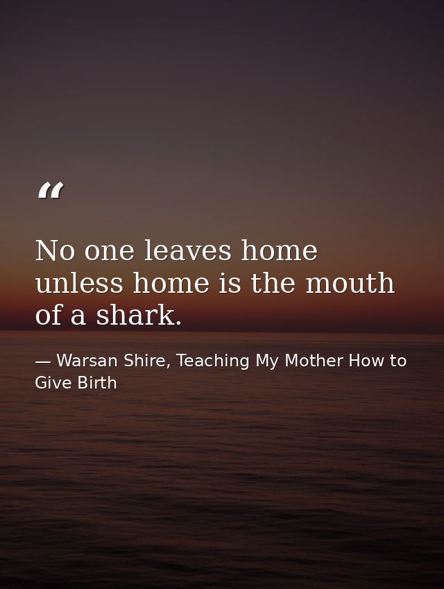 No one leaves home unless home is the mouth of a shark. — Warsan Shire, Teaching My Mother How to Give Birth