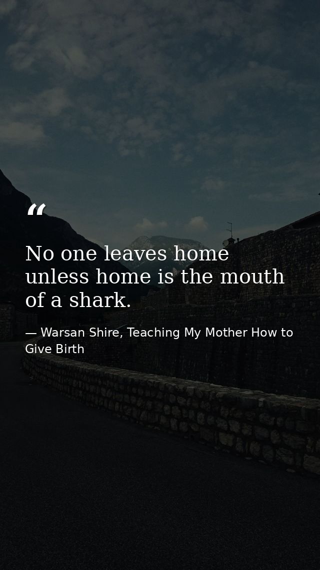 No one leaves home unless home is the mouth of a shark. — Warsan Shire, Teaching My Mother How to Give Birth