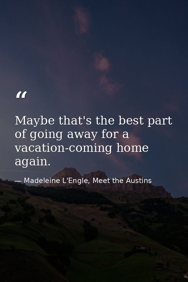 Maybe that's the best part of going away for a vacation-coming home again. — Madeleine L'Engle, Meet the Austins