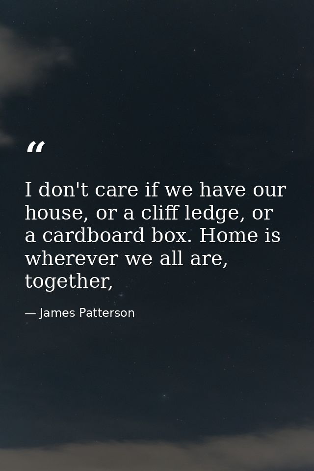 I don't care if we have our house, or a cliff ledge, or a cardboard box. Home is wherever we all are, together, — James Patterson
